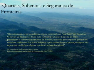 Quartéis, Soberania e Segurança de Fronteiras“Historicamente, os povos indígenas têm se constituído em “guardiões” das fronteiras.O Serviço de Proteção ao Indio e em sucessão a Fundação Nacional do Índio, procederam as demarcações em áreas de fronteira, norteadas pelo respeito e garantia aos territórios tradicionais dos povos indígenas e pela certeza de que a presença indígena não representa, em hipótese alguma, um risco à soberania nacional.”NETO, Carlos de Araújo Moreira. Índios e FronteirasDoutor em antropologia pela Faculdade de Filosofia de Rio Claro/UNESP