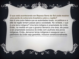 O que está acontecendo em Raposa Serra do Sol pode mostrar uma perda da soberania brasileira sobre a região?Isso é uma outra falácia que as autoridades locais, os políticos e a elite da região tentam passar para a sociedade. Na verdade, o que é uma terra indígena? Uma terra indígena é propriedade da União. Então, na medida em que o governo demarca uma área, ela passa a ser propriedade exclusiva da União com usufrutos dos povos indígenas. Então, demarcar terras indígenas é assegurar que o patrimônio da União seja garantido, inclusive constitucionalmente.http://www.ecodebate.com.br/2008/04/04/os-arrozeiros-representam-o-enclave-da-violencia-na-reserva-indigena-raposa-serra-do-sol-entrevista-especial-com-roberto-liebgott/