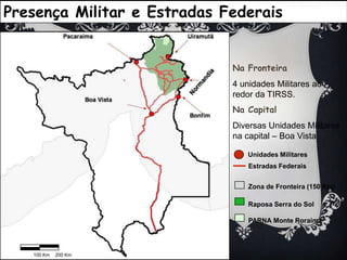 100 Km200 KmPresença Militar e Estradas FederaisNa Fronteira4 unidades Militares ao redor da TIRSS.Na CapitalDiversas Unidades Militares na capital – Boa VistaNormandia Unidades MilitaresEstradas FederaisZona de Fronteira (150 Km)Raposa Serra do SolPARNA Monte Roraima