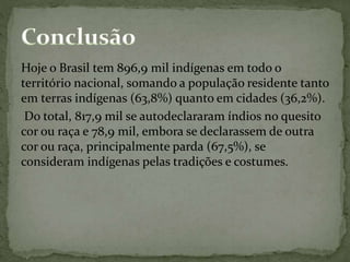 Hoje o Brasil tem 896,9 mil indígenas em todo o
território nacional, somando a população residente tanto
em terras indígenas (63,8%) quanto em cidades (36,2%).
Do total, 817,9 mil se autodeclararam índios no quesito
cor ou raça e 78,9 mil, embora se declarassem de outra
cor ou raça, principalmente parda (67,5%), se
consideram indígenas pelas tradições e costumes.
 