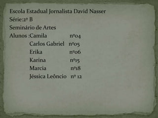 Escola Estadual Jornalista David Nasser
Série:2º B
Seminário de Artes
Alunos :Camila nº04
Carlos Gabriel nº05
Erika nº06
Karina nº15
Marcia nº18
Jéssica Leôncio nº 12
 