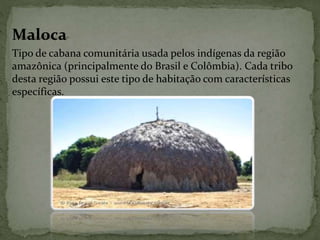 Maloca
Tipo de cabana comunitária usada pelos indígenas da região
amazônica (principalmente do Brasil e Colômbia). Cada tribo
desta região possui este tipo de habitação com características
específicas.
 