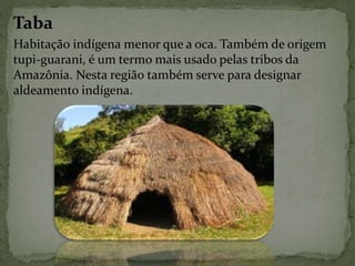 Taba
Habitação indígena menor que a oca. Também de origem
tupi-guarani, é um termo mais usado pelas tribos da
Amazônia. Nesta região também serve para designar
aldeamento indígena.
 