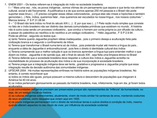 1. ENEM 2001 – Os textos referem-se à integração do índio na sociedade brasileira:
I – “ Mais uma vez , nós, os povos indígenas , somos vítimas de um pensamento que separa e que tenta nos eliminar
cultural, social e até físicamente . A justificativa é a de que somos apenas 250 mil pessoas e o Brasil não pode
suportar esse ônus (...) É preciso congelar essas idéias colonizadoras , porque elas são irreais e hipócritas e também
genocidas (...) Nós, índios, queremos falar , mas queremos ser escutados na nossa língua , nos nossos costumes “ .
Marcos terena , F S P 31.08.94 .
II – “ O Brasil não terá índios no final do século XXI (...) . E por que isso (...) ? Pela razão muito simples que consiste
no fato de o índio brasileiro não ser distinto das demais comunidades primitivas que existiram no mundo . A história
não é outra coisa senão um processo civilizatório , que conduz o homem por conta própria ou por difusão da cultura ,
a passar do paleolítico ao neolítico e do neolítico a um estágio civilizatório . “ Hélio Jaguaribe , F S P 2.9.94 .
Pode-se afirmar , segundo os textos que :
a) tanto Terena quanto Jaguaribe propõem idéias inadequadas , pois o primeiro deseja a aculturação feita pela
civilização branca e o segundo o confinamento de tribos
b) Terena quer transformar o Brasil numa terra só de índios , pois pretende mudar até mesmo a língua do país ,
enquanto a idéia de Jaguaribe é anticonstitucional , pois fere o direito à identidade cultural dos índios
c) Terena compreende que a melhor solução é que os brancos aprendam a língua tupi para entender melhor o que
dizem os índios . Jaguaribe é de opinião que, até o final do século XXI , seja feita uma limpeza étnica no Brasil
d) Terena defende que a sociedade brasileira deve respeitar a cultura dos índios e Jaguaribe acredita na
inevitabilidade do processo de aculturação dos índios e da sua incorporação á sociedade brasileira .
e) Terena prega que a integração indígena deve ser lenta , gradativa e progressiva e Jaguaribe propõe que essa
integração resulte da decisão autônoma das comunidades indígenas .
2. UFSCAR 2004 . Há muitas representações errôneas na história sobre as populações indígenas brasileiras. No
entanto, é correto reconhecer que
a) todos os índios são iguais, porque possuem a mesma cultura e descendem de populações que chegaram à
América há 40 mil anos.
b) os índios pertencem gloriosamente ao passado da história brasileira, mas, infelizmente, hoje em dia, já foram todos
aculturados.
c) as comunidades indígenas precisam ser preservadas porque são representantes da “infância” da humanidade, ou
seja, de um estágio inicial da história.
d) as culturas indígenas sobreviventes, atualmente, vivem de modo similar há centenas de anos, mantendo costumes
de seus ancestrais, como daqueles que viviam aqui em 1500.
e) os povos indígenas permanecem com o direito de reivindicar terras e outros direitos à condição de índio, mesmo
quando alteram aspectos no seu modo de viver, por influência da sociedade ocidental.
 