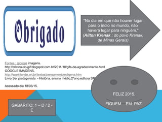 Fontes : gloogle imagens.
http://oficina-do-gif.blogspot.com.br/2011/10/gifs-de-agradecimento.html
GOOGLE IMAGENS.
http://www.iande.art.br/textos/pensamentoindigena.htm
Livro Ser protagonista - História, ensino médio,2ºano.editora SM.
Acessado dia 18/03/15.
FELIZ 2015.
FIQUEM EM PAZ.
"No dia em que não houver lugar
para o índio no mundo, não
haverá lugar para ninguém."
(Aílton Krenak ; do povo Krenak,
de Minas Gerais)
GABARITO; 1 – D / 2 -
E
 