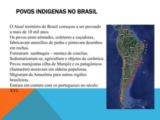 POVOS INDIGENAS NO BRASIL
O Atual território do Brasil começou a ser povoado
a mais de 10 mil anos.
Os povos eram nômades, coletores e caçadores,
fabricavam utensílios de pedra e pintavam desenhos
em rochas.
Formaram sambaquis – montes de conchas.
Sedentarizaram-se, agricultura e objetos de cerâmica.
Povos marajoaras (ilha de Marajó) e os patagônicos
(Santarém) moravam em aldeias populosas.
Migraram da Amazônia para outras regiões
brasileiras.
Entrara em contato com os portugueses no século
XVI.
 