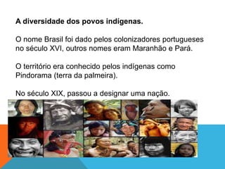 A diversidade dos povos indígenas.
O nome Brasil foi dado pelos colonizadores portugueses
no século XVI, outros nomes eram Maranhão e Pará.
O território era conhecido pelos indígenas como
Pindorama (terra da palmeira).
No século XIX, passou a designar uma nação.
 