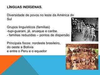 LÍNGUAS INDÍGENAS.
Diversidade de povos no leste da América do
Sul
Grupos linguísticos (famílias)
-tupi-guarani, jê, aruaque e caribe.
- famílias reduzidas – pontos de dispersão
Principais focos: nordeste brasileiro,
do oeste a Bolívia
e entre o Peru e o equador
 