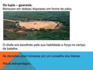 Os tupis – guaranis.
Moravam em aldeias dispostas em forma de pátio.
O chefe era escolhido pela sua habilidade e força no campo
de batalha.
As decisões eram tomadas por um conselho dos lideres.
Ritual antropofágico.
 