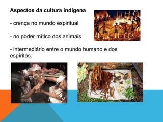Aspectos da cultura indígena
- crença no mundo espiritual
- no poder mítico dos animais
- intermediário entre o mundo humano e dos
espíritos.
 