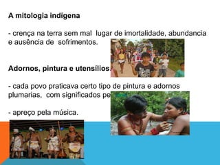 A mitologia indígena
- crença na terra sem mal lugar de imortalidade, abundancia
e ausência de sofrimentos.
Adornos, pintura e utensílios.
- cada povo praticava certo tipo de pintura e adornos
plumarias, com significados peculiares.
- apreço pela música.
 
