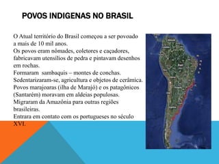 POVOS INDIGENAS NO BRASIL
O Atual território do Brasil começou a ser povoado
a mais de 10 mil anos.
Os povos eram nômades,...