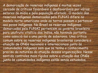 A demarcação de reservas indígenas é muitas vezes
cercada de críticas favoráveis e desfavoráveis por vários
setores da mídia e pela população afetada . O modelo das
reservas indígenas demarcadas pela FUNAI difere no
modelo norte-americano onde as terras passam a pertencer
aos povos indígenas. No Brasil as reservas indígenas
demarcadas pela FUNAI pertencem ao governo brasileiro
para usufruto vitalício dos índios, não havendo portanto
como associá-las a uma perda de soberania. Uma crítica
comum sobre as reservas indígenas brasileiras considera a
atuação de ONGs nacionais e internacionais junto às
comunidades indígenas sem que se tenha o conhecimento
preciso da natureza da atuação dessas organizações. Nesse
sentido controles mais rígidos sobre a atuação das ONGs
junto às comunidades indígenas estão sendo estudados.
 