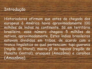 Introdução

Historiadores afirmam que antes da chegada dos
europeus à América havia aproximadamente 100
milhões de índios no continente. Só em território
brasileiro, esse número chegava 5 milhões de
nativos, aproximadamente. Estes índios brasileiros
estavam divididos em tribos, de acordo com o
tronco lingüístico ao qual pertenciam: tupi-guaranis
(região do litoral), macro-jê ou tapuias (região do
Planalto Central), aruaques (Amazônia) e caraíbas
(Amazônia).
 