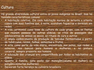 Cultura
Há grande diversidade cultural entre os povos indígenas no Brasil, mas há
também características comuns:
• A habitação coletiva, .Em cada habitação morava de setenta a oitenta
  casais com suas famílias que, à noite, acendiam fogueiras e dormiam em
  redes.
• A vida cerimonial como base da cultura de cada grupo, com as festas
  que reúnem pessoas de outras aldeias, os ritos de passagem dos
  adolescentes de ambos os sexos, os rituais de cura e outros
• O amplo conhecimento da produção de bebidas fermentadas a partir
  de tubérculos, raízes, folhas, sementes e frutos
• A arte como parte da vida diária, encontrada nos potes, nas redes e
  esteiras, nos bancos para homens e mulheres, e na pintura
  corporal, sempre presente nos homens
• A educação das crianças era compartilhada por todos os habitantes da
  aldeia.
• Quanto à família, esta podia ser monogâmica(uma só mulher) ou
  poligâmica(muitas mulheres)
• Deixaram forte herança na culinária brasileira
 