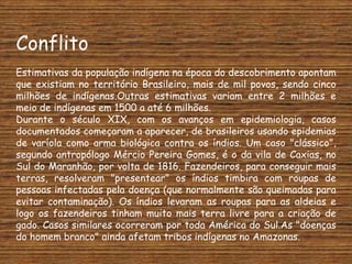 Conflito
Estimativas da população indígena na época do descobrimento apontam
que existiam no território Brasileiro, mais de mil povos, sendo cinco
milhões de indígenas.Outras estimativas variam entre 2 milhões e
meio de indígenas em 1500 a até 6 milhões.
Durante o século XIX, com os avanços em epidemiologia, casos
documentados começaram a aparecer, de brasileiros usando epidemias
de varíola como arma biológica contra os índios. Um caso "clássico",
segundo antropólogo Mércio Pereira Gomes, é o da vila de Caxias, no
Sul do Maranhão, por volta de 1816. Fazendeiros, para conseguir mais
terras, resolveram "presentear" os índios timbira com roupas de
pessoas infectadas pela doença (que normalmente são queimadas para
evitar contaminação). Os índios levaram as roupas para as aldeias e
logo os fazendeiros tinham muito mais terra livre para a criação de
gado. Casos similares ocorreram por toda América do Sul.As "doenças
do homem branco" ainda afetam tribos indígenas no Amazonas.
 