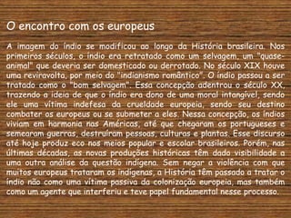 O encontro com os europeus
A imagem do índio se modificou ao longo da História brasileira. Nos
primeiros séculos, o índio era retratado como um selvagem, um "quase-
animal" que deveria ser domesticado ou derrotado. No século XIX houve
uma reviravolta, por meio do "indianismo romântico". O índio passou a ser
tratado como o "bom selvagem". Essa concepção adentrou o século XX,
trazendo a ideia de que o índio era dono de uma moral intangível, sendo
ele uma vítima indefesa da crueldade europeia, sendo seu destino
combater os europeus ou se submeter a eles. Nessa concepção, os índios
viviam em harmonia nas Américas, até que chegaram os portugueses e
semearam guerras, destruíram pessoas, culturas e plantas. Esse discurso
até hoje produz eco nos meios popular e escolar brasileiros. Porém, nas
últimas décadas, as novas produções históricas têm dado visibilidade a
uma outra análise da questão indígena. Sem negar a violência com que
muitos europeus trataram os indígenas, a História têm passado a tratar o
índio não como uma vítima passiva da colonização europeia, mas também
como um agente que interferiu e teve papel fundamental nesse processo.
 