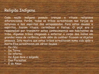Religião Indígena
Cada nação indígena possuía crenças e rituais religiosos
diferenciados. Porém, todas as tribos acreditavam nas forças da
natureza e nos espíritos dos antepassados. Para estes deuses e
espíritos, faziam rituais, cerimônias e festas. O pajé era o
responsável por transmitir estes conhecimentos aos habitantes da
tribo. Algumas tribos chegavam a enterrar o corpo dos índios em
grandes vasos de cerâmica, onde além do cadáver ficavam os objetos
pessoais. Isto mostra que estas tribos acreditavam numa vida após a
morte.Eles acreditavam em vários deuses :
• Do Céu;
• Da Terra;
• Do inferno;
• Da Água doce e salgada;
• Das Florestas;
• E do Amor.
 
