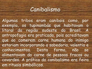 Canibalismo
Algumas tribos eram canibais como, por
exemplo, os tupinambás que habitavam o
litoral da região sudeste do Brasil. A
antropofagia era praticada, pois acreditavam
que ao comerem carne humana do inimigo
estariam incorporando a sabedoria, valentia e
conhecimentos. Desta forma, não se
alimentavam da carne de pessoas fracas ou
covardes. A prática do canibalismo era feira
em rituais simbólicos.
 
