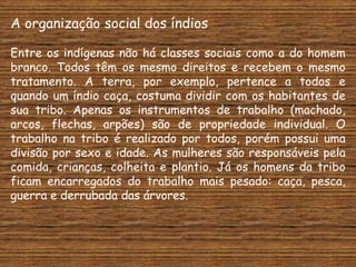 A organização social dos índios

Entre os indígenas não há classes sociais como a do homem
branco. Todos têm os mesmo direitos e recebem o mesmo
tratamento. A terra, por exemplo, pertence a todos e
quando um índio caça, costuma dividir com os habitantes de
sua tribo. Apenas os instrumentos de trabalho (machado,
arcos, flechas, arpões) são de propriedade individual. O
trabalho na tribo é realizado por todos, porém possui uma
divisão por sexo e idade. As mulheres são responsáveis pela
comida, crianças, colheita e plantio. Já os homens da tribo
ficam encarregados do trabalho mais pesado: caça, pesca,
guerra e derrubada das árvores.
 