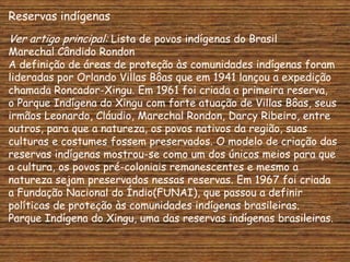 Reservas indígenas
Ver artigo principal: Lista de povos indígenas do Brasil
Marechal Cândido Rondon
A definição de áreas de proteção às comunidades indígenas foram
lideradas por Orlando Villas Bôas que em 1941 lançou a expedição
chamada Roncador-Xingu. Em 1961 foi criada a primeira reserva,
o Parque Indígena do Xingu com forte atuação de Villas Bôas, seus
irmãos Leonardo, Cláudio, Marechal Rondon, Darcy Ribeiro, entre
outros, para que a natureza, os povos nativos da região, suas
culturas e costumes fossem preservados. O modelo de criação das
reservas indígenas mostrou-se como um dos únicos meios para que
a cultura, os povos pré-coloniais remanescentes e mesmo a
natureza sejam preservados nessas reservas. Em 1967 foi criada
a Fundação Nacional do Índio(FUNAI), que passou a definir
políticas de proteção às comunidades indígenas brasileiras.
Parque Indígena do Xingu, uma das reservas indígenas brasileiras.
 