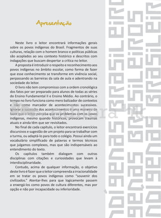 Apresentação
Neste livro o leitor encontrará informações gerais
sobre os povos indígenas do Brasil. Fragmentos de suas
culturas, relação com o homem branco e políticas públicas
são acoplados ao seu contexto histórico e descritos com
indagações que buscam despertar a crítica no leitor.
A proposta é introduzir o respeito e reconhecimento aos
povos indígenas no âmbito escolar, como forma de fazer
que esse conhecimento se transforme em vivência social,
perpassando as barreiras da sala de aula e adentrando na
sociedade do leitor.
O livro não tem compromisso com a ordem cronológica
dos fatos por ser preparado para alunos de todas as séries
do Ensino Fundamental II e Ensino Médio. Ao contrário, o
tempo no livro funciona como mero balizador de contextos
e não como marcador de acontecimentos sucessivos.
Ignorar a sucessão dos acontecimentos é uma maneira de
fazer que o leitor perceba que os problemas com os povos
indígenas, mesmo quando históricos, provocam traumas
atuais e ainda têm que ser revisitados.
No final de cada capítulo, o leitor encontrará exercícios
discursivos e sugestão de um projeto para se trabalhar com
a turma, ou adaptá-lo para todo o colégio. Possui ainda um
vocabulário simplificado de palavras e termos técnicos
que julgamos complexos, mas que são indispensáveis ao
entendimento do texto.
Os capítulos também dialogam com outras
disciplinas com citações e curiosidades que levam à
interdisciplinaridade.
Contudo, acima de qualquer informação, o objetivo
deste livro é fazer que o leitor compreenda a irracionalidade
em se tratar os povos indígenas como “souvenir dos
civilizados.” Atentar-lhes para que logicamente passem
a enxergá-los como povos de cultura diferentes, mas por
opção e não por incapacidade ou inferioridade.

 
