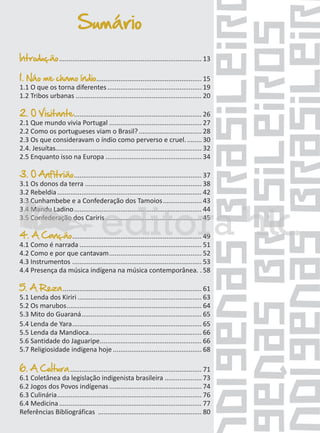 Sumário
Introdução ............................................................................. 13
1. Náo me chamo índio......................................................... 15
1.1 O que os torna diferentes ................................................... 19
1.2 Tribos urbanas .................................................................... 20
2. O Visitante ..................................................................... 26

2.1 Que mundo vivia Portugal .................................................. 27
2.2 Como os portugueses viam o Brasil? .................................. 28
2.3 Os que consideravam o índio como perverso e cruel. ........ 30
2.4. Jesuítas............................................................................... 32
2.5 Enquanto isso na Europa .................................................... 34

3. O Anfitrião ..................................................................... 37

3.1 Os donos da terra ............................................................... 38
3.2 Rebeldia .............................................................................. 42
3.3 Cunhambebe e a Confederação dos Tamoios ..................... 43
3.4 Mandu Ladino ..................................................................... 44
3.5 Confederação dos Cariris .................................................... 45

4. A Canção ...................................................................... 49

4.1 Como é narrada .................................................................. 51
4.2 Como e por que cantavam .................................................. 52
4.3 Instrumentos ...................................................................... 53
4.4 Presença da música indígena na música contemporânea. . 58

5. A Reza ........................................................................... 61
5.1 Lenda dos Kiriri ................................................................... 63
5.2 Os marubos ......................................................................... 64
5.3 Mito do Guaraná ................................................................. 65
5.4 Lenda de Yara ...................................................................... 65
5.5 Lenda da Mandioca............................................................. 66
5.6 Santidade do Jaguaripe ....................................................... 66
5.7 Religiosidade indígena hoje ................................................ 68
6. A Cultura ....................................................................... 71

6.1 Coletânea da legislação indigenista brasileira .................... 73
6.2 Jogos dos Povos indígenas .................................................. 74
6.3 Culinária .............................................................................. 76
6.4 Medicina ............................................................................. 77
Referências Bibliográficas ........................................................ 80

 