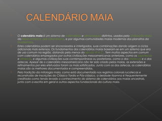   O calendário maia é um sistema de calendários e almanaques distintos, usados pela civilização maia
    da Meso-América pré-colombiana, e por algumas comunidades maias modernas dos planaltos da
    Guatemala.
   Estes calendários podem ser sincronizados e interligados, suas combinações dando origem a ciclos
    adicionais mais extensos. Os fundamentos dos calendários maias baseiam-se em um sistema que era
    de uso comum na região, datando pelo menos do século VI A.C.. Tem muitos aspectos em comum
    com calendários empregados por outras civilizações mesoamericanas anteriores, como os zapotecas
    e olmecas, e algumas civilizações suas contemporâneas ou posteriores, como o dos mixtecas e o dos
    astecas. Apesar de o calendário mesoamericano não ter sido criado pelos maias, as extensões e
    refinamentos por eles efetuados foram os mais sofisticados. Junto com os dos astecas, os calendários
    maias são os melhores documentados e compreendidos.
   Pela tradição da mitologia maia, como está documentado nos registros colonais iucatecas e
    reconstruído de inscrições do Clássico Tardio e Pós-clássico, a deidade Itzamna é frequentemente
    creditada como tendo levado o conhecimento do sistema de calendários aos maias ancestrais,
    junto com a escrita em geral e outros aspectos fundacionais da cultura maia.
 