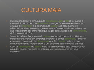    Muitos consideram a arte maia da Era Clássica (200 a 900 D.C.) como a
    mais sofisticada e bela do Novo Mundo antigo. Os entalhes e relevos em
    estuque de Palenque e a estatuária de Copán são especialmente
    refinados, mostrando uma graça e observação precisa da forma humana,
    que recordaram aos primeiros arqueólogos da civilização do Velho Mundo,
    daí o nome dado à era.
   Somente existem fragmentos da pintura avançada dos maias clássicos, a
    maioria sobrevivente em artefatos funerários e outras cerâmicas. Também
    existe uma construção em Bonampak que tem murais antigos e que,
    afortunadamente, sobreviveram a um acidente desconhecido até hoje.
   Com as decifrações da escrita maia se descobriu que essa civilização foi
    uma das poucas nas quais os artistas escreviam seu nome em seus
    trabalhos.
 