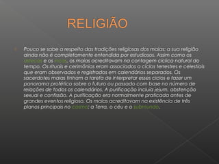    Pouco se sabe a respeito das tradições religiosas dos maias: a sua religião
    ainda não é completamente entendida por estudiosos. Assim como os
    astecas e os incas, os maias acreditavam na contagem cíclica natural do
    tempo. Os rituais e cerimônias eram associados a ciclos terrestres e celestiais
    que eram observados e registrados em calendários separados. Os
    sacerdotes maias tinham a tarefa de interpretar esses ciclos e fazer um
    panorama profético sobre o futuro ou passado com base no número de
    relações de todos os calendários. A purificação incluía jejum, abstenção
    sexual e confissão. A purificação era normalmente praticada antes de
    grandes eventos religioso. Os maias acreditavam na existência de três
    planos principais no cosmo: a Terra, o céu e o submundo.
 