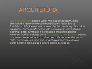    A arquitetura maia abarca vários milênios; ainda assim, mais
    dramática e facilmente reconhecíveis como maias são as
    fantásticas pirâmides escalonadas do final do período pré-clássico
    em diante. Durante este período da cultura maia, os centros de
    poder religioso, comercial e burocrático cresceram para se
    tornarem incríveis cidades como Chichén Itzá, Tikal e Uxmal. Devido
    às suas muitas semelhanças assim como diferenças estilísticas, os
    restos da arquitetura maia são uma chave importante para o
    entendimento da evolução de sua antiga civilização.
 