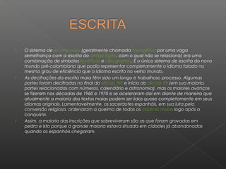    O sistema de escrita maia (geralmente chamada hieroglífica por uma vaga
    semelhança com a escrita do antigo Egito, com o qual não se relaciona) era uma
    combinação de símbolos fonéticos e ideogramas. É o único sistema de escrita do novo
    mundo pré-colombiano que podia representar completamente o idioma falado no
    mesmo grau de eficiência que o idioma escrito no velho mundo.
   As decifrações da escrita maia têm sido um longo e trabalhoso processo. Algumas
    partes foram decifradas no final do século XIX e início do século XX (em sua maioria,
    partes relacionadas com números, calendário e astronomia), mas os maiores avanços
    se fizeram nas décadas de 1960 e 1970 e se aceleraram daí em diante de maneira que
    atualmente a maioria dos textos maias podem ser lidos quase completamente em seus
    idiomas originais. Lamentavelmente, os sacerdotes espanhóis, em sua luta pela
    conversão religiosa, ordenaram a queima de todos os códices maias logo após a
    conquista.
   Assim, a maioria das inscrições que sobreviveram são as que foram gravadas em
    pedra e isto porque a grande maioria estava situada em cidades já abandonadas
    quando os espanhóis chegaram.
 