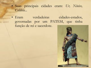 • Suas principais cidades eram: Ur, Nínive,
Caldeia...
• Eram verdadeiras cidades-estados,
governadas por um PATESI, que tinha
função de rei e sacerdote.
 