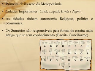 • Primeira civilização da Mesopotâmia
• Cidades Importantes: Uruk, Lagash, Eridu e Nipur.
• As cidades tinham autonomia Religiosa, política e
econômica.
• Os Sumérios são responsáveis pela forma de escrita mais
antiga que se tem conhecimento (Escrita Cuneiforme).
 