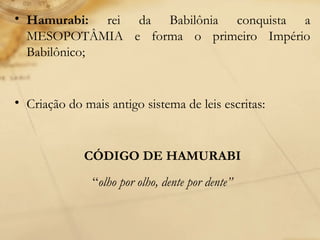 • Hamurabi: rei da Babilônia conquista a
MESOPOTÂMIA e forma o primeiro Império
Babilônico;
• Criação do mais antigo sistema de leis escritas:
CÓDIGO DE HAMURABI
“olho por olho, dente por dente”
 