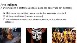 Arte indígena
A arte indígena é bastante variada e pode ser observada em diversos:
 Objetos de uso cotidiano (como a cerâmica, as armas e os cestos)
 Objetos ritualísticos (como as máscaras)
 Itens de decoração do corpo (como as plumas, as braçadeiras e os
botoques)
 