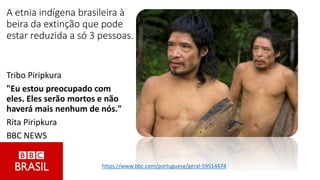 A etnia indígena brasileira à
beira da extinção que pode
estar reduzida a só 3 pessoas.
Tribo Piripkura
"Eu estou preocupado com
eles. Eles serão mortos e não
haverá mais nenhum de nós."
Rita Piripkura
BBC NEWS
https://www.bbc.com/portuguese/geral-59514474
 
