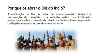 Por que celebrar o Dia do Índio?
A celebração do Dia do Índio tem como propósito também a
preservação da memória e a reflexão crítica nas instituições
educacionais sobre o passado da relação de dominação e conquista das
civilizações europeias no continente americano.
 