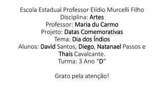 Escola Estadual Professor Elídio Murcelli Filho
Disciplina: Artes
Professor: Maria du Carmo
Projeto: Datas Comemorativas
Tema: Dia dos Índios
Alunos: David Santos, Diego, Natanael Passos e
Thais Cavalcante.
Turma: 3 Ano “D“
Grato pela atenção!
 