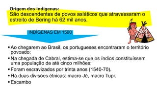 Origem dos indígenas:
São descendentes de povos asiáticos que atravessaram o
estreito de Bering há 62 mil anos.
Ao chegarem ao Brasil, os portugueses encontraram o território
povoado;
Na chegada de Cabral, estima-se que os índios constituíssem
uma população de até cinco milhões;
Foram escravizados por trinta anos (1540-70).
Há duas divisões étnicas: macro Jê, macro Tupi.
Escambo
INDÍGENAS EM 1500
 