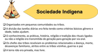 Sociedade Indígena
 Organizados em pequenas comunidades ou tribos.
 A divisão das tarefas diárias era feita tendo como critérios básicos gênero e
idade, todos ajudam.
 O conhecimento, as práticas, história, religião e tradição dos rituais ligados
ou não a religião era transmitida de geração para geração por via oral.
 Os chefes das tribos resolviam os problemas relacionados a doença, morte,
desavenças familiares, atritos entre as tribos vizinhas, guerras e paz
 A terra não era privada, mas livre.
 