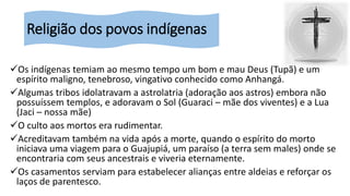 Religião dos povos indígenas
Os indígenas temiam ao mesmo tempo um bom e mau Deus (Tupã) e um
espírito maligno, tenebroso, vingativo conhecido como Anhangá.
Algumas tribos idolatravam a astrolatria (adoração aos astros) embora não
possuíssem templos, e adoravam o Sol (Guaraci – mãe dos viventes) e a Lua
(Jaci – nossa mãe)
O culto aos mortos era rudimentar.
Acreditavam também na vida após a morte, quando o espírito do morto
iniciava uma viagem para o Guajupiá, um paraíso (a terra sem males) onde se
encontraria com seus ancestrais e viveria eternamente.
Os casamentos serviam para estabelecer alianças entre aldeias e reforçar os
laços de parentesco.
 