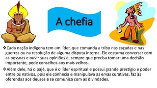 A chefia
Cada nação indígena tem um líder, que comanda a tribo nas caçadas e nas
guerras ou na resolução de alguma disputa interna. Ele costuma conversar com
as pessoas e ouvir suas opiniões e, sempre que precisa tomar uma decisão
importante, pede conselhos aos mais velhos.
Além dele, há o pajé, que é o líder espiritual e possuí grande prestígio e poder
entre os nativos, pois ele conhecia e manipulava as ervas curativas, faz as
oferendas aos deuses e se comunica com as divindades.
 