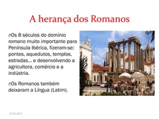 A herança dos Romanos
OOs 8 séculos do domínio
romano muito importante para
Península Ibérica, fizeram-se:
pontes, aquedutos, templos,
estradas… e desenvolvendo a
agricultora, comércio e a
indústria.
OOs Romanos também
deixaram a Língua (Latim).
22-01-2013