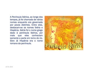 A Península Ibérica, ao longo dos
tempos, já foi chamada de vários
nomes enquanto era governada
por povos distintos. Entre eles,
destacam-se os nomes Ibéria e
Hispânia. Ibéria foi o nome grego
dado à península Ibérica, por
mais que eles conheciam
somente a parte em torno do rio.
Ebro Já Hispânia era o nome
romano da península.
22-01-2013