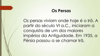 Os Persas
Os persas viviam onde hoje é o Irã. A
partir do século VI a.C., iniciaram a
conquista de um dos maiores
impérios da Antiguidade. Em 1935, a
Pérsia passou a se chamar Irã.
 