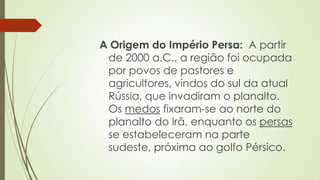 A Origem do Império Persa: A partir
de 2000 a.C., a região foi ocupada
por povos de pastores e
agricultores, vindos do sul da atual
Rússia, que invadiram o planalto.
Os medos fixaram-se ao norte do
planalto do Irã, enquanto os persas
se estabeleceram na parte
sudeste, próxima ao golfo Pérsico.
 