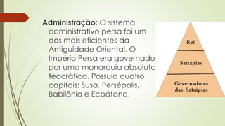 Administração: O sistema
administrativo persa foi um
dos mais eficientes da
Antiguidade Oriental. O
Império Persa era governado
por uma monarquia absoluta
teocrática. Possuía quatro
capitais: Susa, Persépolis,
Babilônia e Ecbátana.
 