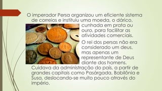 O imperador Persa organizou um eficiente sistema
de correios e instituiu uma moeda, o dárico,
cunhada em prata ou
ouro, para facilitar as
atividades comerciais.
O rei dos persas não era
considerado um deus,
mas apenas um
representante de Deus
diante dos homens.
Cuidava da administração do país, a partir de
grandes capitais como Pasárgada, Babilônia e
Susa, deslocando-se muito pouco através do
império.
 