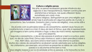 Cultura e religião persas
Na arte, os persas receberam grande influência dos
egípcios e dos mesopotâmicos. Fizeram construções em
plataformas e terraços, nas quais utilizaram tijolos
esmaltados em cores vivas.
No plano religioso, distinguiram-se por uma religião que
ainda hoje é praticada em algumas partes do mundo: o
zoroastrismo. Seu fundador, Zoroastro (daí o nome da religião), viveu entre 628 e
551 a.C.
De acordo com os princípios básicos do zoroastrismo, existem duas forças em
constante luta: o bem e o mal. O deus do bem é Ormuz, que não é representado
por imagens e tem como símbolo o fogo; o deus do mal é Arimã, representado
por uma serpente.
Segundo o zoroastrismo, o dever das pessoas é praticar o bem e a justiça, para
que, no dia do Juízo Final, Ormuz seja vitorioso e, assim o bem prevaleça sobre o
mal. Além disso, aos bons estava reservada a vida eterna no paraíso.
Muitos dos valores do zoroastrismo acabaram sendo adotados por outras religiões.
No cristianismo, por exemplo, encontram-se presentes as idéias de Juízo Final e
paraíso e a dicotomia entre bem e mal.
Essa religião baseava-se na sinceridade entre as pessoas e foi transcrita no livro
 